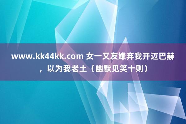 www.kk44kk.com 女一又友嫌弃我开迈巴赫，以为我老土（幽默见笑十则）