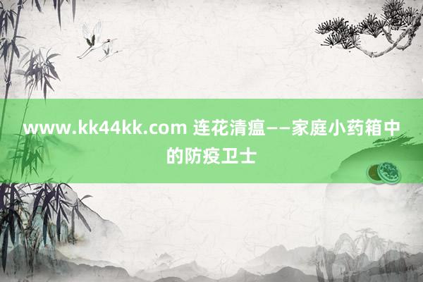 www.kk44kk.com 连花清瘟——家庭小药箱中的防疫卫士