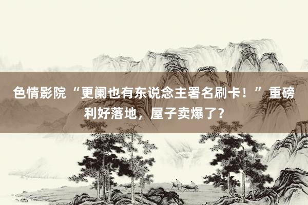 色情影院 “更阑也有东说念主署名刷卡！” 重磅利好落地，屋子卖爆了？