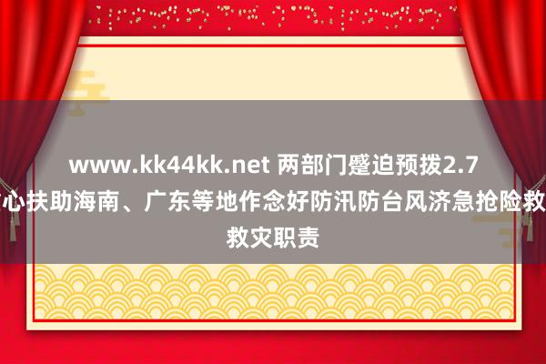 www.kk44kk.net 两部门蹙迫预拨2.7亿元重心扶助海南、广东等地作念好防汛防台风济急抢险救灾职责