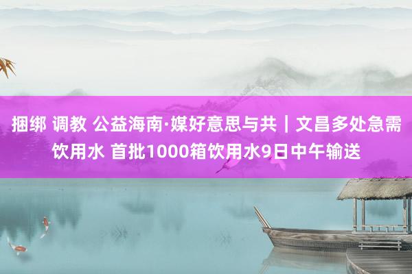 捆绑 调教 公益海南·媒好意思与共｜文昌多处急需饮用水 首批1000箱饮用水9日中午输送