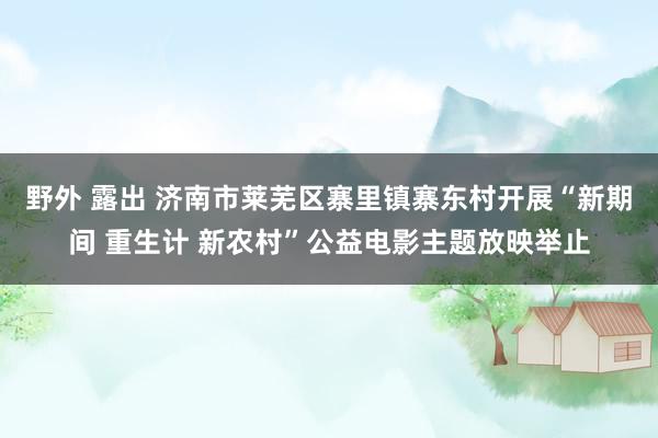 野外 露出 济南市莱芜区寨里镇寨东村开展“新期间 重生计 新农村”公益电影主题放映举止