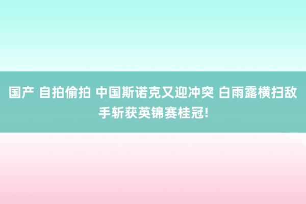 国产 自拍偷拍 中国斯诺克又迎冲突 白雨露横扫敌手斩获英锦赛桂冠!