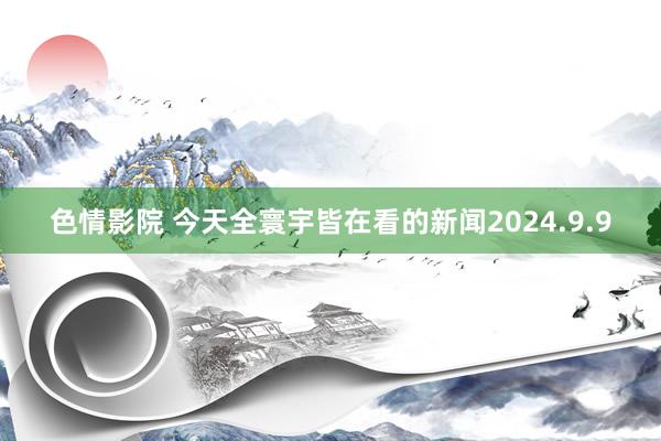 色情影院 今天全寰宇皆在看的新闻2024.9.9