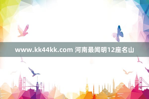 www.kk44kk.com 河南最闻明12座名山