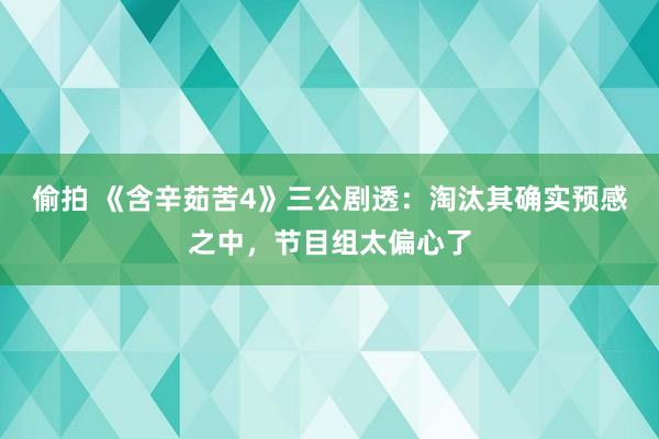 偷拍 《含辛茹苦4》三公剧透：淘汰其确实预感之中，节目组太偏心了