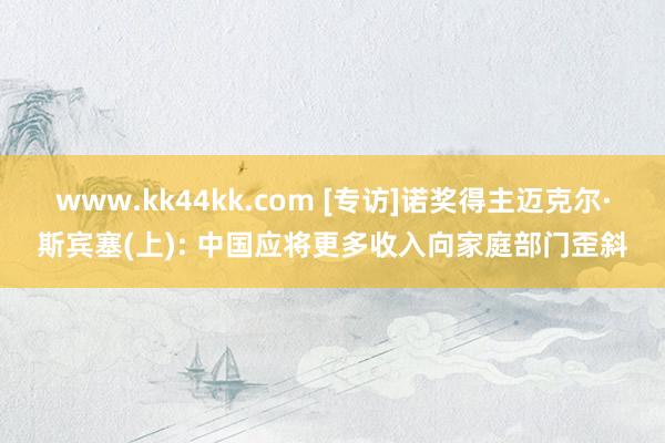 www.kk44kk.com [专访]诺奖得主迈克尔·斯宾塞(上): 中国应将更多收入向家庭部门歪斜