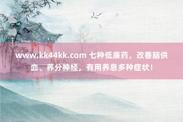 www.kk44kk.com 七种低廉药，改善脑供血、养分神经，有用养息多种症状！