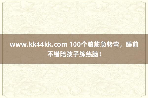 www.kk44kk.com 100个脑筋急转弯，睡前不错陪孩子练练脑！