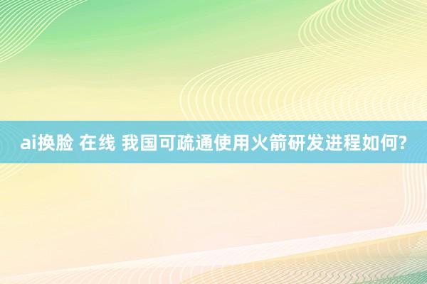 ai换脸 在线 我国可疏通使用火箭研发进程如何?