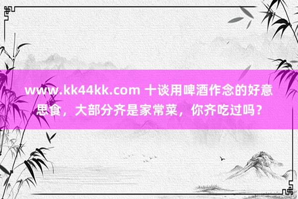 www.kk44kk.com 十谈用啤酒作念的好意思食，大部分齐是家常菜，你齐吃过吗？