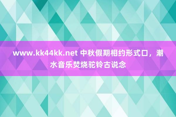 www.kk44kk.net 中秋假期相约形式口，潮水音乐焚烧驼铃古说念