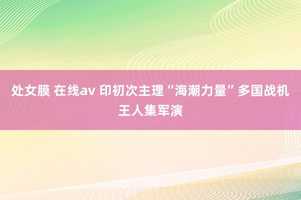 处女膜 在线av 印初次主理“海潮力量”多国战机王人集军演