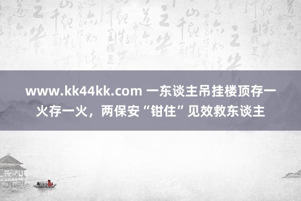 www.kk44kk.com 一东谈主吊挂楼顶存一火存一火，两保安“钳住”见效救东谈主