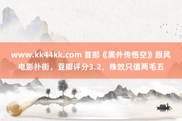 www.kk44kk.com 首部《黑外传悟空》跟风电影扑街，豆瓣评分3.2，殊效只值两毛五