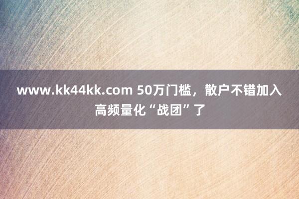 www.kk44kk.com 50万门槛，散户不错加入高频量化“战团”了