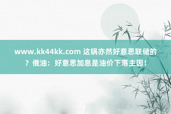 www.kk44kk.com 这锅亦然好意思联储的？俄油：好意思加息是油价下落主因！