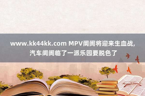 www.kk44kk.com MPV阛阓将迎来生血战， 汽车阛阓临了一派乐园要脱色了