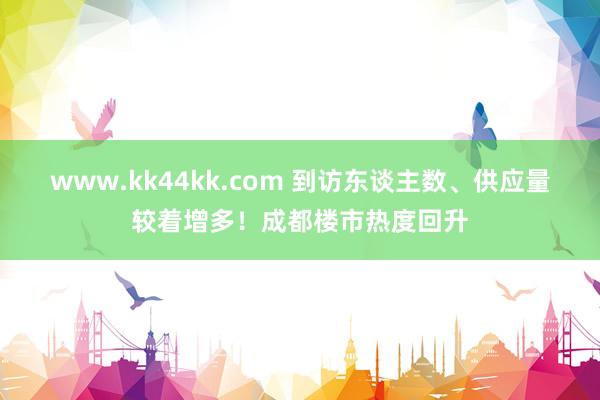 www.kk44kk.com 到访东谈主数、供应量较着增多！成都楼市热度回升