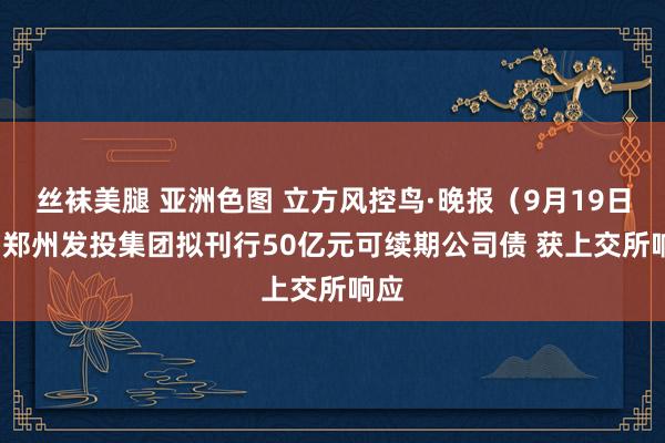 丝袜美腿 亚洲色图 立方风控鸟·晚报（9月19日）| 郑州发投集团拟刊行50亿元可续期公司债 获上交所响应