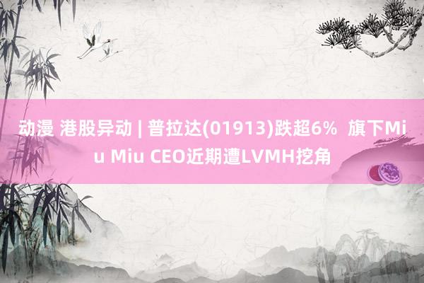 动漫 港股异动 | 普拉达(01913)跌超6%  旗下Miu Miu CEO近期遭LVMH挖角