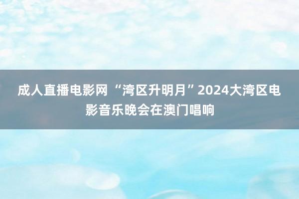 成人直播电影网 “湾区升明月”2024大湾区电影音乐晚会在澳门唱响