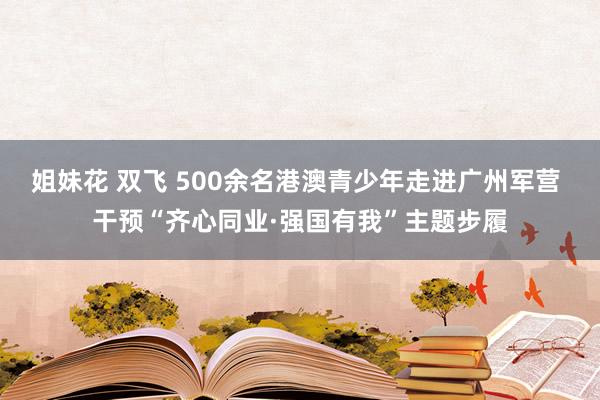 姐妹花 双飞 500余名港澳青少年走进广州军营 干预“齐心同业·强国有我”主题步履