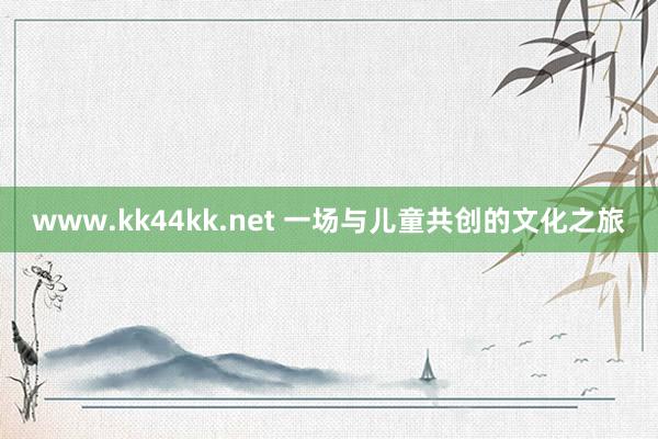 www.kk44kk.net 一场与儿童共创的文化之旅