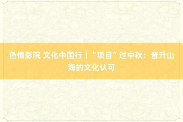 色情影院 文化中国行丨“项目”过中秋：晋升山海的文化认可