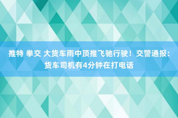 推特 拳交 大货车雨中顶推飞驰行驶！交警通报：货车司机有4分钟在打电话