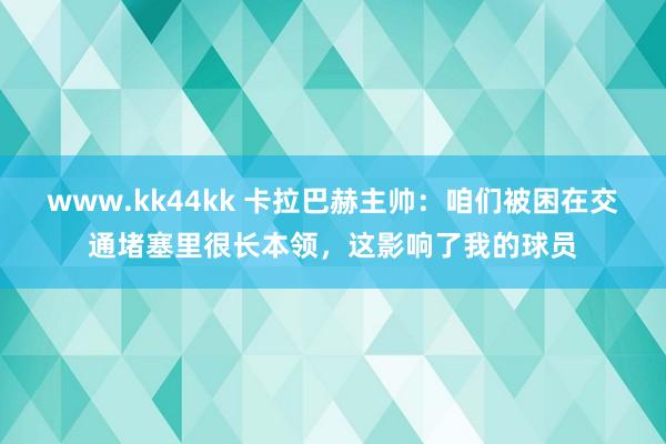 www.kk44kk 卡拉巴赫主帅：咱们被困在交通堵塞里很长本领，这影响了我的球员