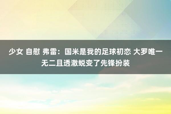 少女 自慰 弗雷：国米是我的足球初恋 大罗唯一无二且透澈蜕变了先锋扮装