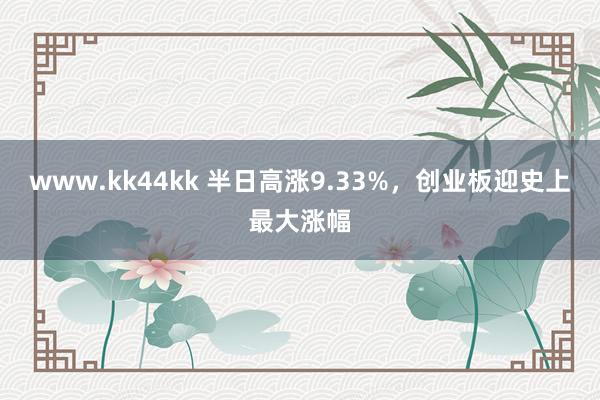 www.kk44kk 半日高涨9.33%，创业板迎史上最大涨幅