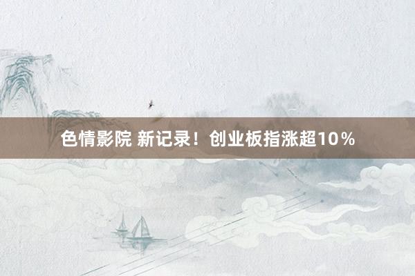 色情影院 新记录！创业板指涨超10％