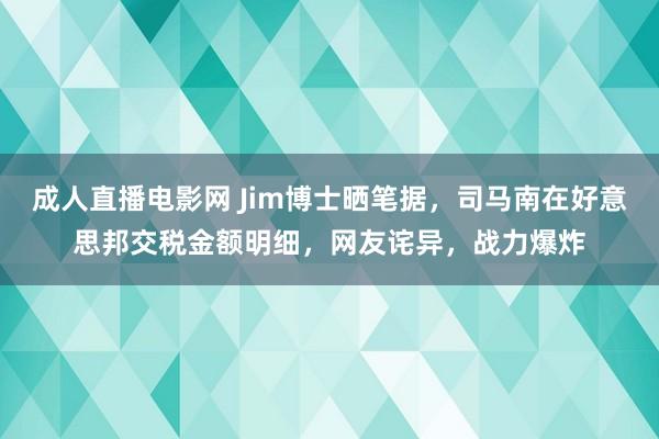 成人直播电影网 Jim博士晒笔据，司马南在好意思邦交税金额明细，网友诧异，战力爆炸