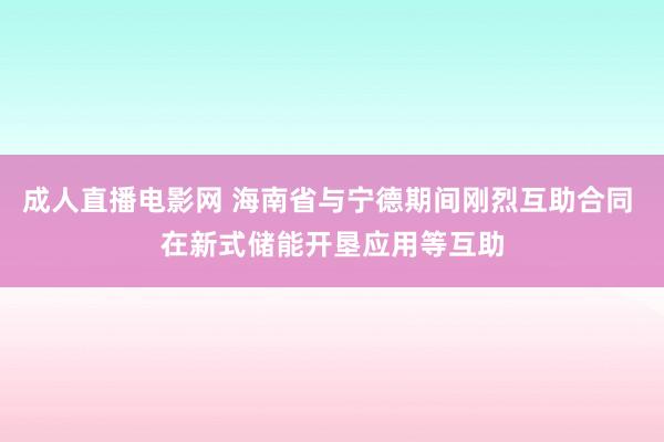 成人直播电影网 海南省与宁德期间刚烈互助合同 在新式储能开垦应用等互助