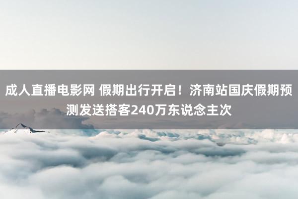 成人直播电影网 假期出行开启！济南站国庆假期预测发送搭客240万东说念主次