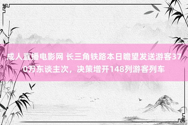 成人直播电影网 长三角铁路本日瞻望发送游客370万东谈主次，决策增开148列游客列车