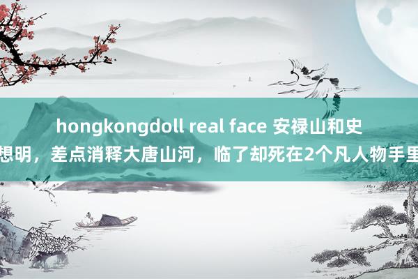 hongkongdoll real face 安禄山和史想明，差点消释大唐山河，临了却死在2个凡人物手里