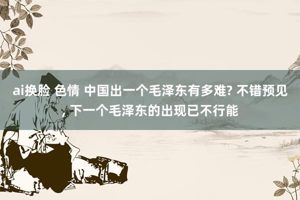 ai换脸 色情 中国出一个毛泽东有多难? 不错预见， 下一个毛泽东的出现已不行能