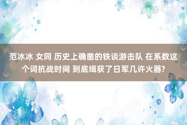 范冰冰 女同 历史上确凿的铁谈游击队 在系数这个词抗战时间 到底缉获了日军几许火器?