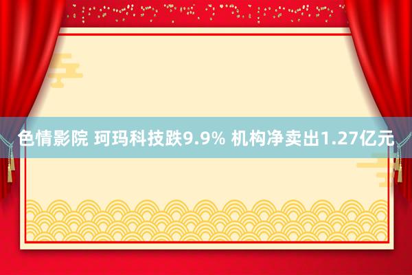 色情影院 珂玛科技跌9.9% 机构净卖出1.27亿元