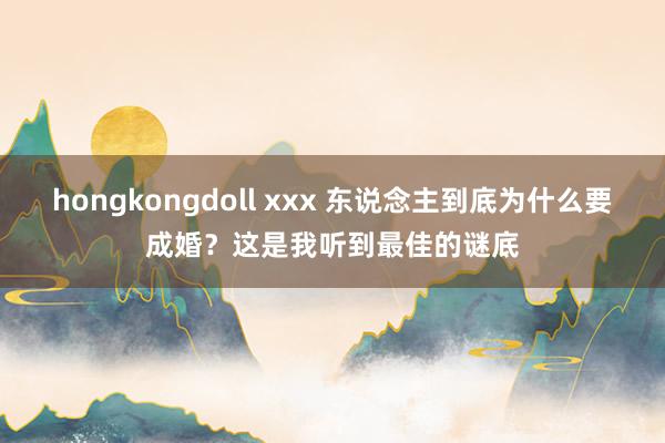 hongkongdoll xxx 东说念主到底为什么要成婚？这是我听到最佳的谜底