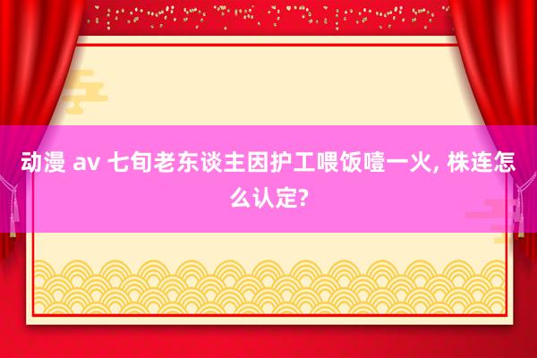 动漫 av 七旬老东谈主因护工喂饭噎一火， 株连怎么认定?