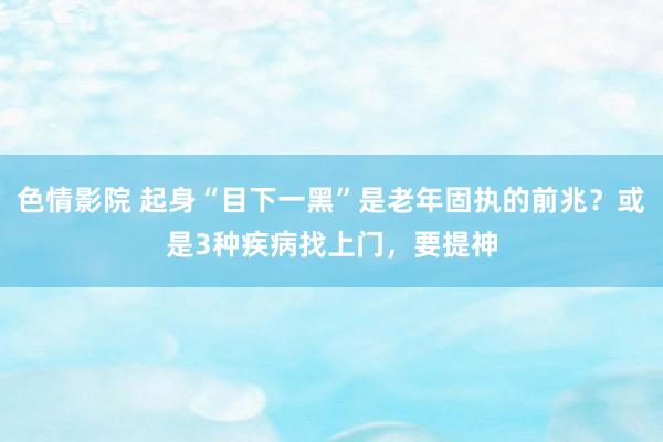 色情影院 起身“目下一黑”是老年固执的前兆？或是3种疾病找上门，要提神