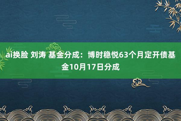 ai换脸 刘涛 基金分成：博时稳悦63个月定开债基金10月17日分成