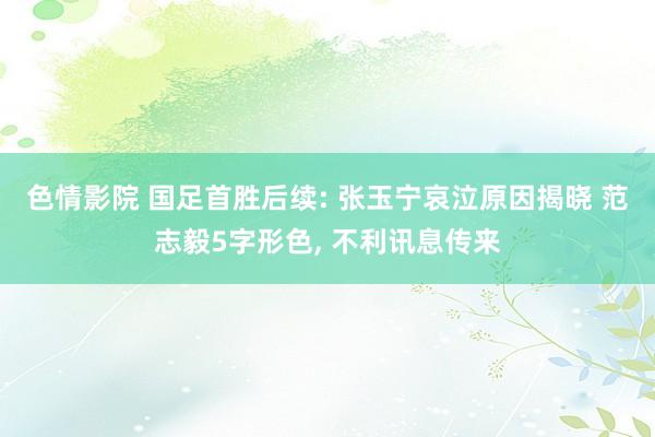 色情影院 国足首胜后续: 张玉宁哀泣原因揭晓 范志毅5字形色， 不利讯息传来