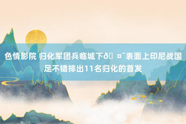 色情影院 归化军团兵临城下🤯表面上印尼战国足不错排出11名归化的首发