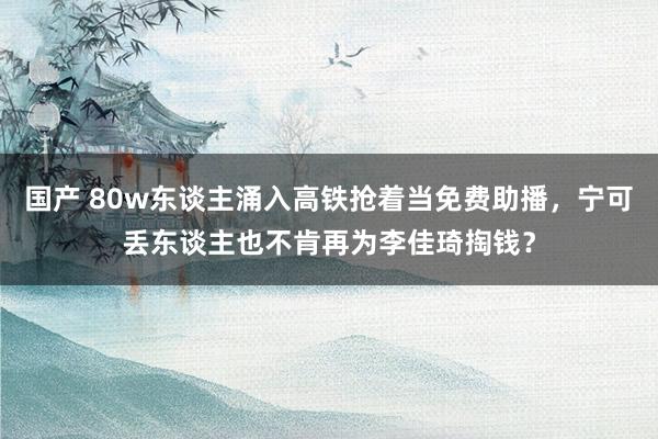 国产 80w东谈主涌入高铁抢着当免费助播，宁可丢东谈主也不肯再为李佳琦掏钱？