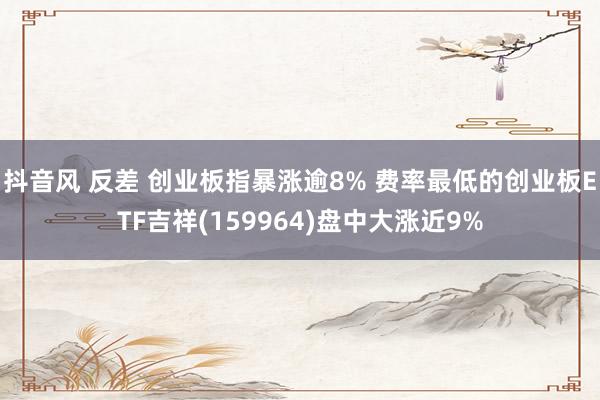 抖音风 反差 创业板指暴涨逾8% 费率最低的创业板ETF吉祥(159964)盘中大涨近9%